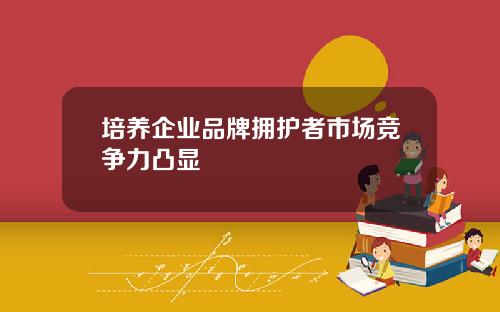 培养企业品牌拥护者市场竞争力凸显