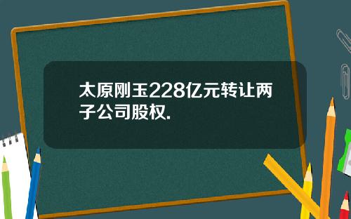 太原刚玉228亿元转让两子公司股权.