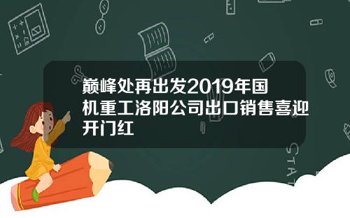 巅峰处再出发2019年国机重工洛阳公司出口销售喜迎开门红