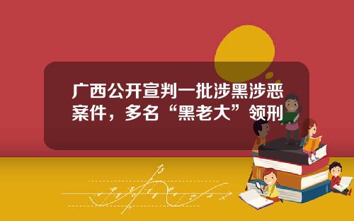 广西公开宣判一批涉黑涉恶案件，多名“黑老大”领刑