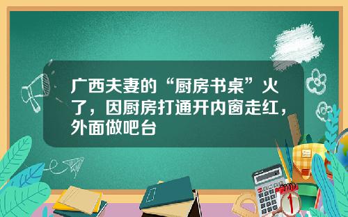 广西夫妻的“厨房书桌”火了，因厨房打通开内窗走红，外面做吧台