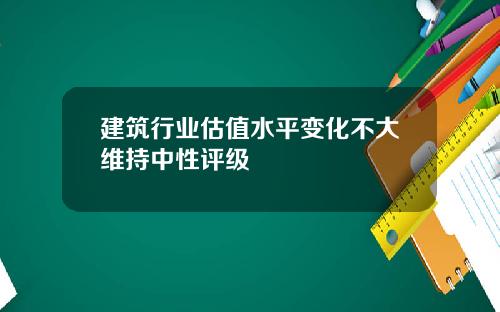 建筑行业估值水平变化不大维持中性评级