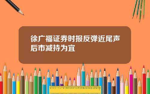 徐广福证券时报反弹近尾声后市减持为宜