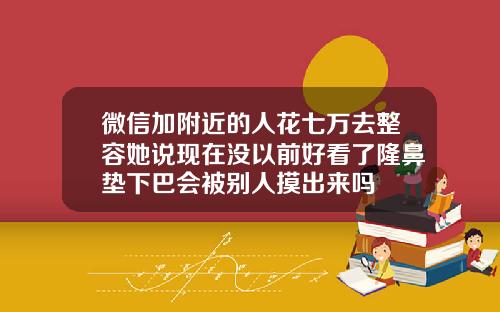 微信加附近的人花七万去整容她说现在没以前好看了隆鼻垫下巴会被别人摸出来吗