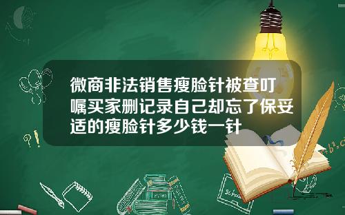 微商非法销售瘦脸针被查叮嘱买家删记录自己却忘了保妥适的瘦脸针多少钱一针