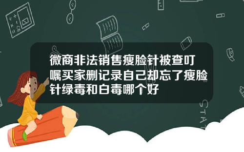 微商非法销售瘦脸针被查叮嘱买家删记录自己却忘了瘦脸针绿毒和白毒哪个好