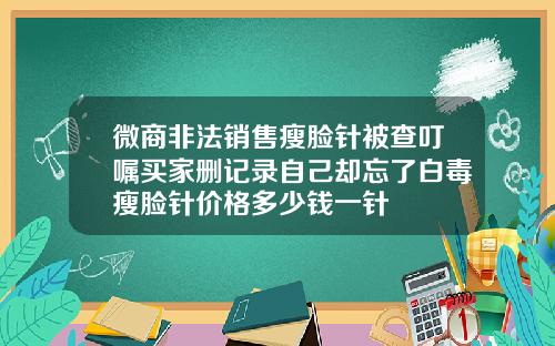 微商非法销售瘦脸针被查叮嘱买家删记录自己却忘了白毒瘦脸针价格多少钱一针