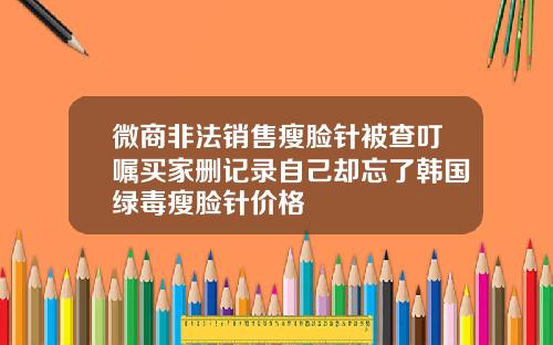 微商非法销售瘦脸针被查叮嘱买家删记录自己却忘了韩国绿毒瘦脸针价格