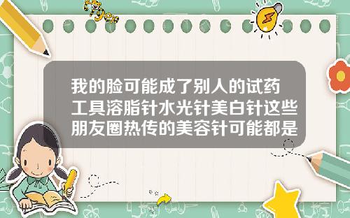 我的脸可能成了别人的试药工具溶脂针水光针美白针这些朋友圈热传的美容针可能都是非法的溶脂针瘦脸针水光针