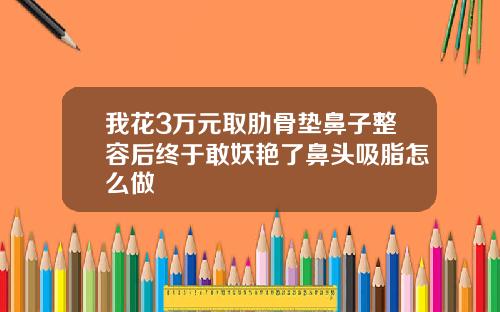 我花3万元取肋骨垫鼻子整容后终于敢妖艳了鼻头吸脂怎么做