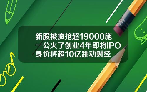 新股被疯抢超19000施一公火了创业4年即将IPO身价将超10亿跳动财经