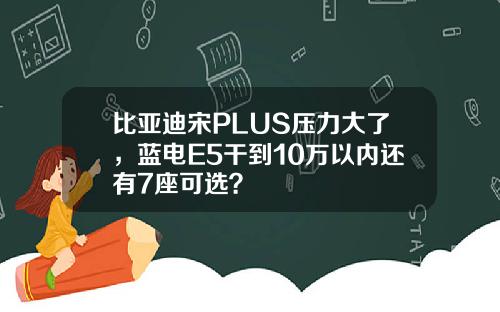 比亚迪宋PLUS压力大了，蓝电E5干到10万以内还有7座可选？