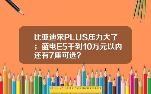 比亚迪宋PLUS压力大了；蓝电E5干到10万元以内还有7座可选？