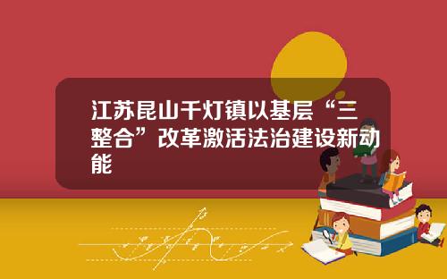 江苏昆山千灯镇以基层“三整合”改革激活法治建设新动能