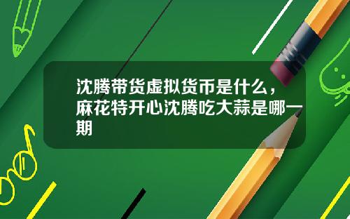 沈腾带货虚拟货币是什么，麻花特开心沈腾吃大蒜是哪一期