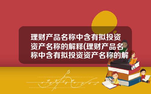 理财产品名称中含有拟投资资产名称的解释(理财产品名称中含有拟投资资产名称的解释是什么)