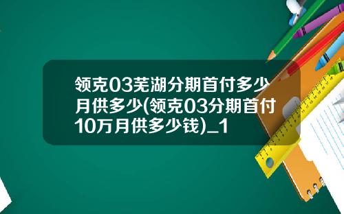 领克03芜湖分期首付多少月供多少(领克03分期首付10万月供多少钱)_1