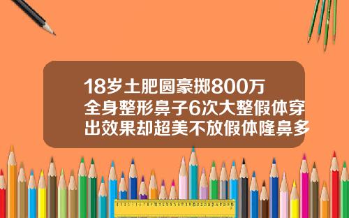 18岁土肥圆豪掷800万全身整形鼻子6次大整假体穿出效果却超美不放假体隆鼻多少钱