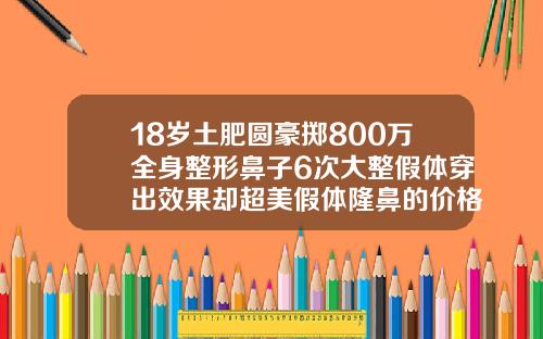 18岁土肥圆豪掷800万全身整形鼻子6次大整假体穿出效果却超美假体隆鼻的价格贵不贵