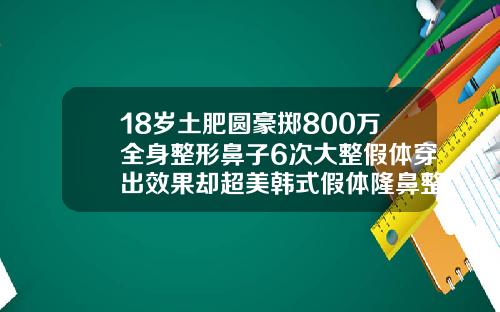 18岁土肥圆豪掷800万全身整形鼻子6次大整假体穿出效果却超美韩式假体隆鼻整形多少钱