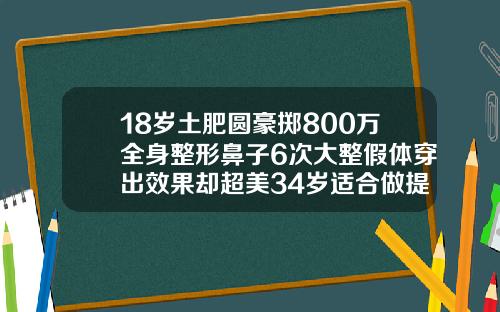 18岁土肥圆豪掷800万全身整形鼻子6次大整假体穿出效果却超美34岁适合做提眉吗