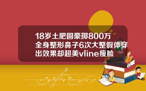 18岁土肥圆豪掷800万全身整形鼻子6次大整假体穿出效果却超美vline瘦脸针多少钱