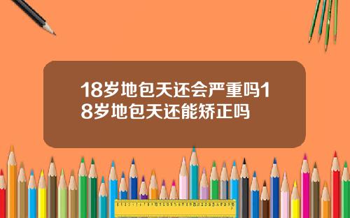 18岁地包天还会严重吗18岁地包天还能矫正吗