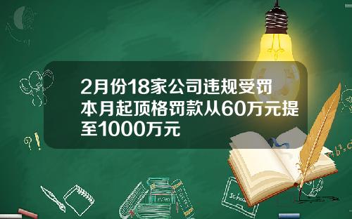 2月份18家公司违规受罚本月起顶格罚款从60万元提至1000万元