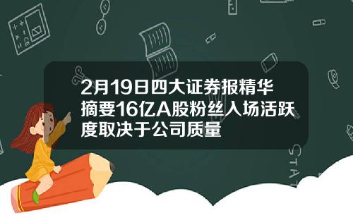 2月19日四大证券报精华摘要16亿A股粉丝入场活跃度取决于公司质量