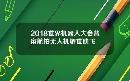 2018世界机器人大会普宙航拍无人机耀世助飞