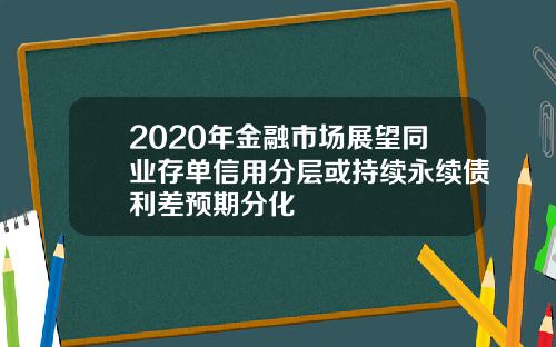 2020年金融市场展望同业存单信用分层或持续永续债利差预期分化