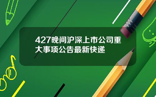 427晚间沪深上市公司重大事项公告最新快递