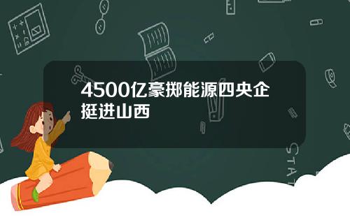 4500亿豪掷能源四央企挺进山西