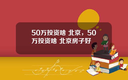 50万投资啥 北京，50万投资啥 北京房子好