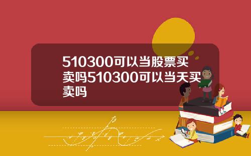 510300可以当股票买卖吗510300可以当天买卖吗