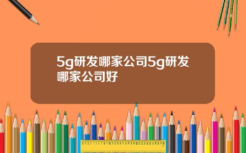 5g研发哪家公司5g研发哪家公司好