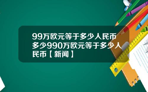 99万欧元等于多少人民币多少990万欧元等于多少人民币【新闻】