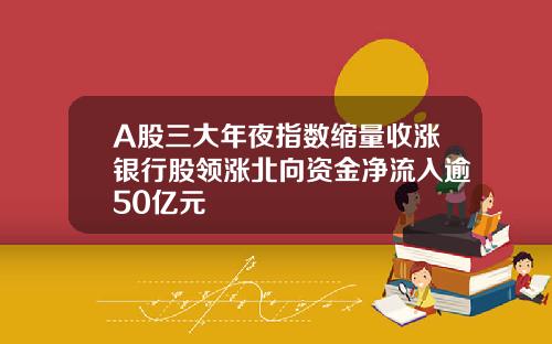 A股三大年夜指数缩量收涨银行股领涨北向资金净流入逾50亿元