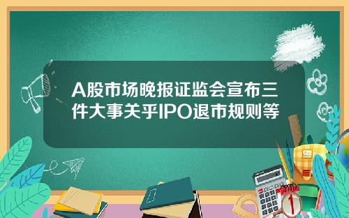 A股市场晚报证监会宣布三件大事关乎IPO退市规则等