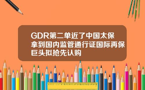 GDR第二单近了中国太保拿到国内监管通行证国际再保巨头拟抢先认购