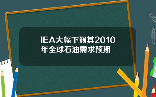 IEA大幅下调其2010年全球石油需求预期