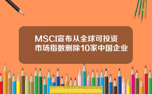 MSCI宣布从全球可投资市场指数删除10家中国企业