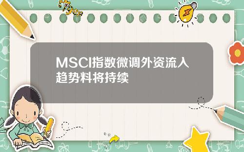 MSCI指数微调外资流入趋势料将持续