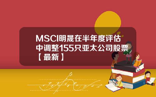 MSCI明晟在半年度评估中调整155只亚太公司股票【最新】