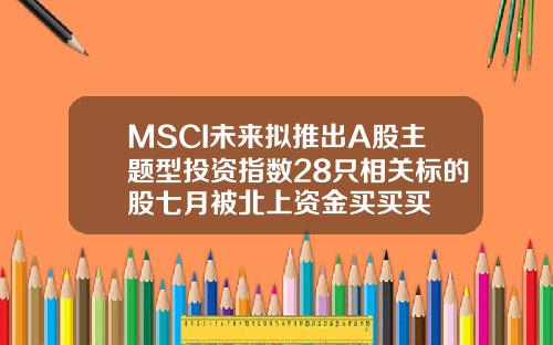 MSCI未来拟推出A股主题型投资指数28只相关标的股七月被北上资金买买买