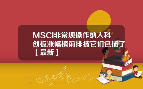 MSCI非常规操作纳入科创板涨幅榜前排被它们包揽了【最新】