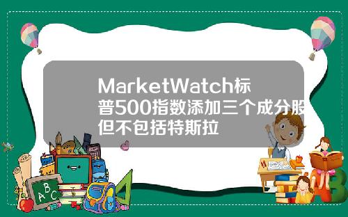 MarketWatch标普500指数添加三个成分股但不包括特斯拉