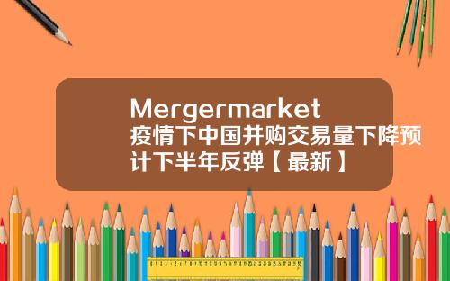 Mergermarket疫情下中国并购交易量下降预计下半年反弹【最新】