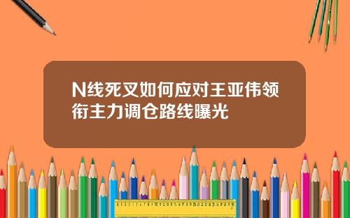 N线死叉如何应对王亚伟领衔主力调仓路线曝光