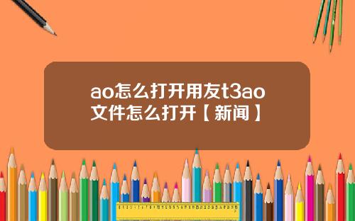 ao怎么打开用友t3ao文件怎么打开【新闻】